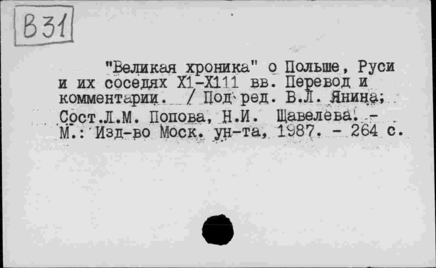 ﻿
"Великая хроника" о Польше, Руси и их соседях Х1-Х111 вв. Перевод и комментарии. / ЦоД'ред. В.л. Янина; . СостЛ.М. Попова, Н.И. Щавелева;,- . М.:’Изд-во Моск, ун-та, 1В87. - 264 с.